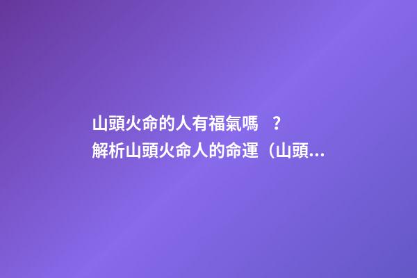 山頭火命的人有福氣嗎？解析山頭火命人的命運（山頭火命的人命運如何）